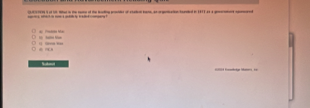 of 16: What is the name of the leading provider of student loans, an organization founded in 1972 as a government sponsored
agncy, which is now a publicty traded company?
ùJ Froibdu Mac
D) Sallio Man
ε Gini Man
d) FICA
Submit
E202A Knowledge Maters, in