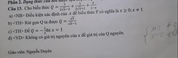 Phân 2. Dạng thức cầu noi được lạu t
Câu 13. Cho biểu thức Q= 1/2sqrt(x)-2 + 1/2sqrt(x)+2 + x/1-x 
a) ∠ NB> Điều kiện xác định của x đề biểu thức P có nghĩa là x≥ 0;x!= 1
b) ∠ TH> Rút gọn Q ta được Q= sqrt(x)/sqrt(x)-1 
c) ∠ TH> Để Q=- 1/2 thix=1
d) ∠ VD> Không có giá trị nguyên của x đề giá trị của Q nguyên.
Giáo viên: Nguyễn Duyên