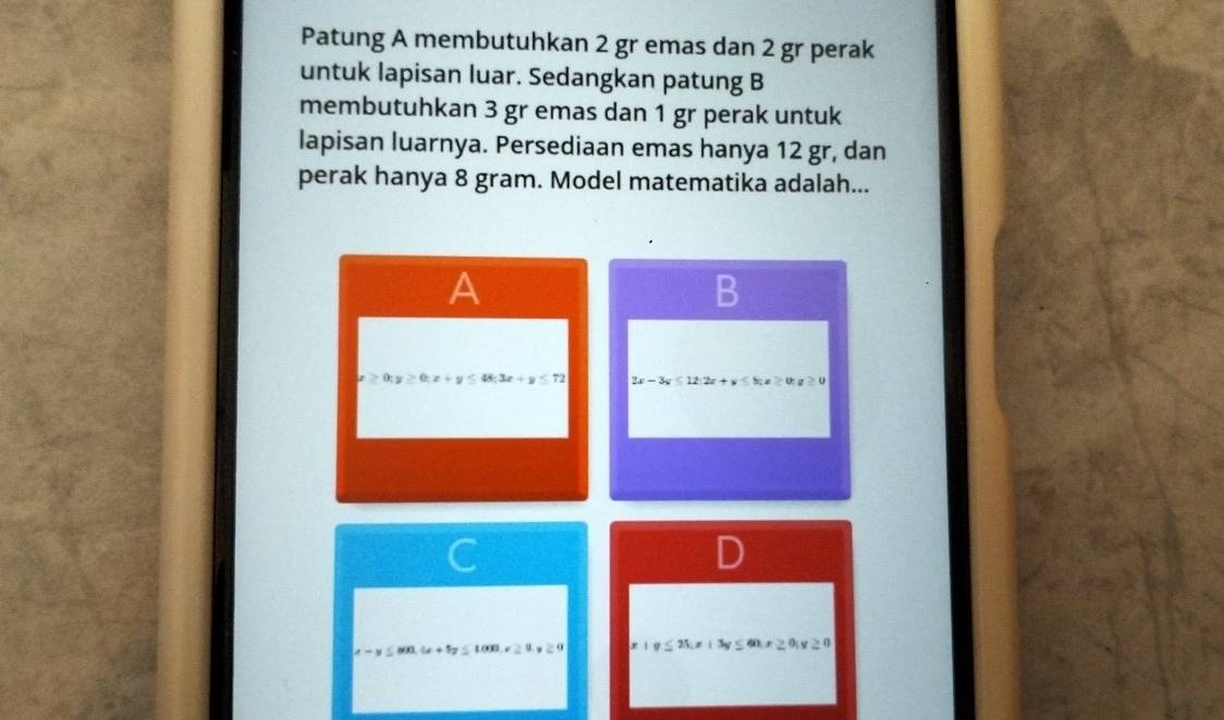 Patung A membutuhkan 2 gr emas dan 2 gr perak
untuk lapisan luar. Sedangkan patung B
membutuhkan 3 gr emas dan 1 gr perak untuk
lapisan luarnya. Persediaan emas hanya 12 gr, dan
perak hanya 8 gram. Model matematika adalah...
A
B
x≥ 0; y≥ 0; x+y≤ 48; 3x+y≤ 72 2x-3y≤ 12 : 2x+y≤ 8, x≥ 0; y≥ 0
a-y≤ 800, 6x+1y≤ 1000, x≥ 0, y≥ 0 20x≥0