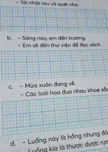 Tôi nhặt rau và quét nhà. 
b. - Sáng nay, em đến trường. 
- Em sẽ đến thư viện để đọc sách. 
c. - Mùa xuân đang về. 
- Các loài hoa đua nhau khoe sắc 
d. - Luống này là hồng nhung đỏ 
Luống kia là thược dược rực