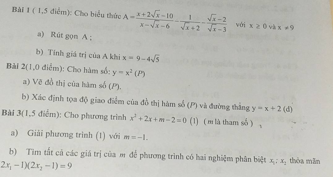 ( 1,5 điểm): Cho biểu thức A= (x+2sqrt(x)-10)/x-sqrt(x)-6 - 1/sqrt(x)+2 - (sqrt(x)-2)/sqrt(x)-3  với x≥ 0 và x!= 9
a) Rút gọn A; 
b) Tính giá trị của A khi x=9-4sqrt(5)
Bài 2(1,0 điểm): Cho hàm số: y=x^2(P)
a) Vẽ đồ thị của hàm số (P). 
b) Xác định tọa độ giao điểm của đồ thị hàm số (P) và đường thắng y=x+2(d)
Bài 3(1,5 điểm): Cho phương trình x^2+2x+m-2=0 (1) ( m là tham số ) 
a) Giải phương trình (1) với m=-1. 
b) Tìm tất cả các giá trị của m để phương trình có hai nghiệm phân biệt x_1; x_2 thỏa mãn
2x_1-1)(2x_2-1)=9