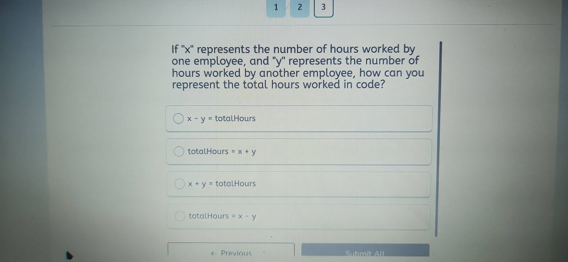 1 2 3
If '' x '' represents the number of hours worked by
one employee, and "y" represents the number of
hours worked by another employee, how can you
represent the total hours worked in code?
x-y= totalHours
totalHours =x+y
x+y= totalHours
totalHours =x-y
← Previous S