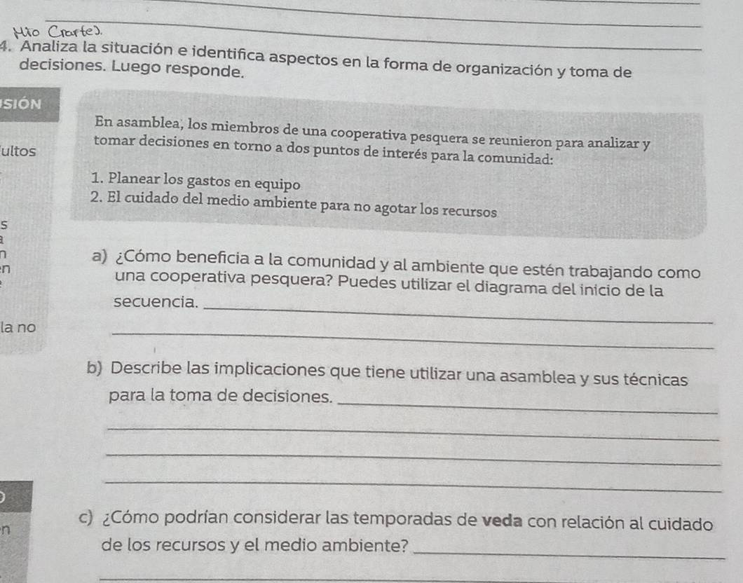 HMão Crarte). 
_ 
_ 
4. Analiza la situación e identifica aspectos en la forma de organización y toma de 
decisiones. Luego responde. 
SIón 
En asamblea, los miembros de una cooperativa pesquera se reunieron para analizar y 
tomar decisiones en torno a dos puntos de interés para la comunidad: 
ultos 
1. Planear los gastos en equipo 
2. El cuidado del medio ambiente para no agotar los recursos 
S 
) 
a) ¿Cómo beneficia a la comunidad y al ambiente que estén trabajando como 
n 
una cooperativa pesquera? Puedes utilizar el diagrama del inicio de la 
secuencia._ 
la no 
_ 
b) Describe las implicaciones que tiene utilizar una asamblea y sus técnicas 
para la toma de decisiones._ 
_ 
_ 
_ 
c) ¿Cómo podrían considerar las temporadas de veda con relación al cuidado 
n 
de los recursos y el medio ambiente?_ 
_