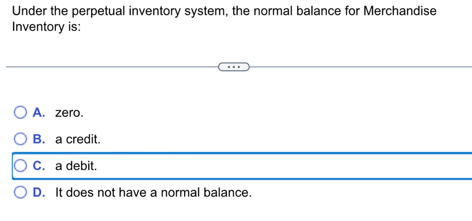 Under the perpetual inventory system, the normal balance for Merchandise
Inventory is:
A. zero.
B. a credit.
C. a debit.
D. It does not have a normal balance.