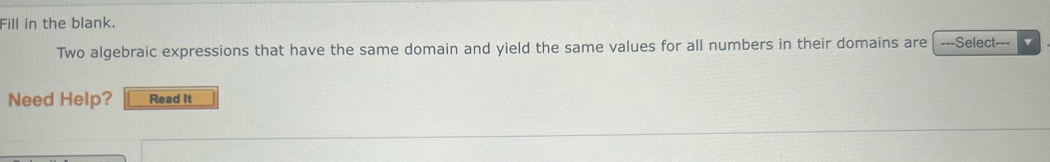 Fill in the blank. 
Two algebraic expressions that have the same domain and yield the same values for all numbers in their domains are -==Select-== v 
Need Help? Read It