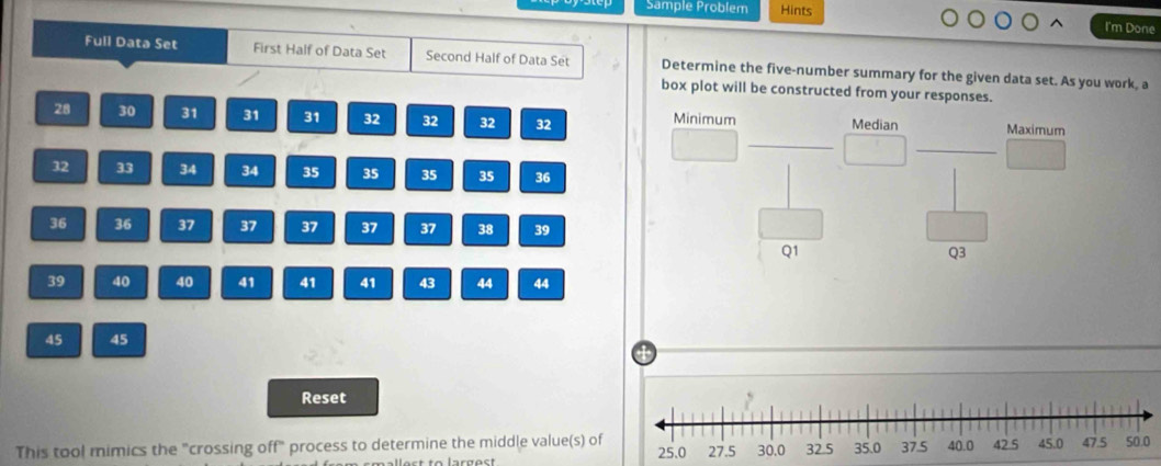 Sample Problem Hints 
I'm Done 
Full Data Set First Half of Data Set Second Half of Data Set Determine the five-number summary for the given data set. As you work, a 
box plot will be constructed from your responses. 
_
28 30 31 31 31 32 32 32 32 Minimum Median Maximum 
_
32 33 34 34 35 35 35 35 36
36 36 37 37 37 37 37 38 39
Q1
Q3
39 40 40 41 41 41 43 44 44
45 45
4
Reset 
This tool mimics the "crossing off" process to determine the middle value(s) of