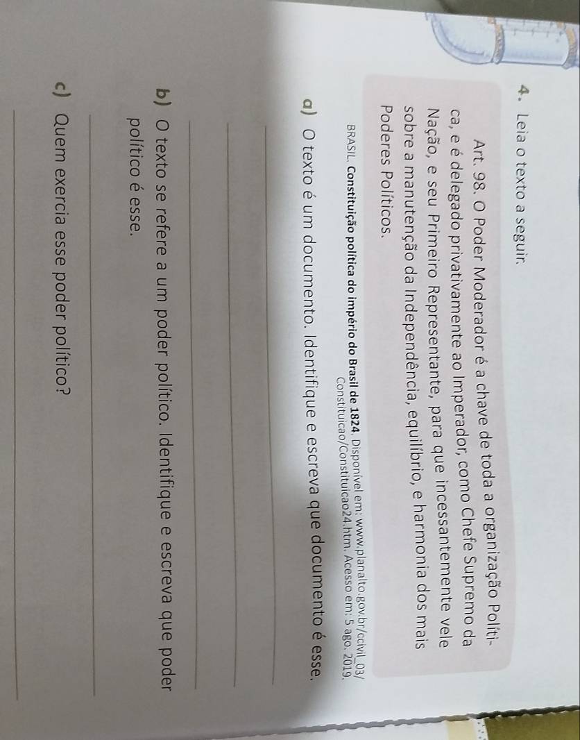 Leia o texto a seguir. 
Art. 98. O Poder Moderador é a chave de toda a organização Políti- 
ca, e é delegado privativamente ao Imperador, como Chefe Supremo da 
Nação, e seu Primeiro Representante, para que incessantemente vele 
sobre a manutenção da Independência, equilíbrio, e harmonia dos mais 
Poderes Políticos. 
BRASIL. Constituição política do império do Brasil de 1824. Disponível em: www.planalto.gov.br/ccivil_03/ 
Constituicao/Constituicao24.htm. Acesso em: 5 ago. 2019. 
α) O texto é um documento. Identifique e escreva que documento é esse. 
_ 
_ 
_ 
b) O texto se refere a um poder político. Identifique e escreva que poder 
político é esse. 
_ 
c) Quem exercia esse poder político? 
_