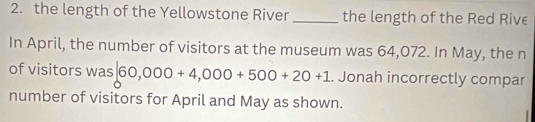 the length of the Yellowstone River _the length of the Red Rive 
In April, the number of visitors at the museum was 64,072. In May, the n 
of visitors was |60,000+4,000+500+20+1. Jonah incorrectly compar 
number of visitors for April and May as shown.