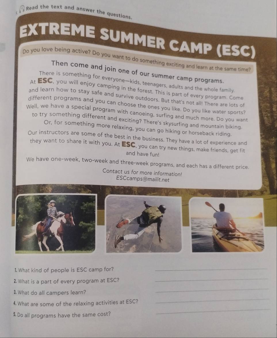 Read the text and answer the questions. 
EXTREME SUMMER CAMP (ESC) 
Do you love being active? Do you want to do something exciting and learn at the same time? 
Then come and join one of our summer camp programs. 
There is something for everyone—kids, teenagers, adults and the whole family. 
At ESC, you will enjoy camping in the forest. This is part of every program. Come 
and learn how to stay safe and survive outdoors. But that's not all! There are lots of 
different programs and you can choose the ones you like. Do you like water sports? 
Well, we have a special program with canoeing, surfing and much more. Do you want 
to try something different and exciting? There's skysurfing and mountain biking. 
Or, for something more relaxing, you can go hiking or horseback riding. 
Our instructors are some of the best in the business. They have a lot of experience and 
they want to share it with you. At ESC, you can try new things, make friends, get fit 
and have fun! 
We have one-week, two-week and three-week programs, and each has a different price. 
Contact us for more information! 
ESCcamps@mailit.net 
1. What kind of people is ESC camp for?_ 
2. What is a part of every program at ESC? 
_ 
_ 
3. What do all campers learn? 
_ 
_ 
4. What are some of the relaxing activities at ESC? 
5. Do all programs have the same cost?