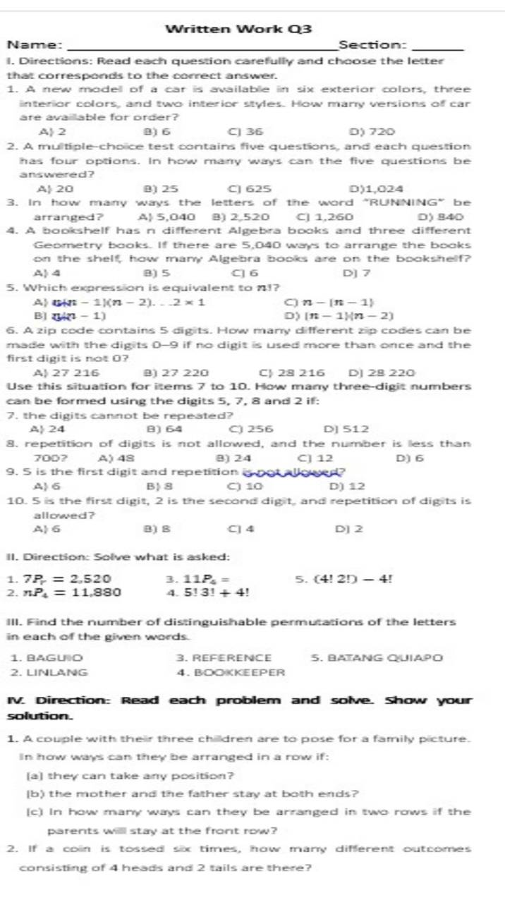 Written Work Q3
Name: _Section:_
l. Directions: Read each question carefully and choose the letter
that corresponds to the correct answer.
1. A new modell of a car is available in six exterior colors, three
interior colors, and two interior styles. How many versions of car
are available for order?
A 2 B) 6 C| 36 D) 720
2. A multiple-choice test contains five questions, and each question
has four options. In how many ways can the five questions be
a ns wered ?
A| 20 01 25 C] 625 D)1,024
3. In how many ways the letters of the word "RUNNING” be
arranged? A| 5,040 B) 2,520 CJ 1,260 D)840
4. A bookshelf has n different Algebra books and three different
Geometry books. If there are 5,040 ways to arrange the books
on the shelf, how many Algebra books are on the bookshelf?
A4 8) 5 C] 6 D] 7
5. Which expression is equivalent to 1!?
A B -1)(n-2)...2* 1 C) n-|n-1|
B ( - 1) D) (n-1)(n-2)
6. A zip code contains 5 digits. How many different zip codes can be
made with the digits 0-9 if no digit is used more than once and the
first digit is not 0?
A| 27 216 B) 27 220 C! 28 216 D] 28 220
Use this situation for items 7 to 10. How many three-digit numbers
can be formed using the digits 5, 7, 8 and 2 if:
7. the digits cannot be repeated?
A 24 8) 64 C) 256 D] 512
8. repetition of digits is not allowed, and the number is less than
700? A) 48 B) 24 CJ 12 D) 6
9. 5 is the first digit and repetition is not allowed?
A6 B 8 C) 10 D) 12
10. 5 is the first digit, 2 is the second digit, and repetition of digits is
allowed?
A 6 B) B C] 4 D] 2
II. Direction: Solve what is asked:
1. 7P=2,520 3. 11P_4= 5. (4!2!)-4
2. nP_4=11,880 4. 5!3!+4!
III. Find the number of distinguishable permutations of the letters
in each of the given words.
1. BAGUO 3. REFERENCE 5. BATANG QUIAPO
2. LINLANG 4. BOOKKEEPER
IV. Direction: Read each problem and solve. Show your
solution.
1. A couple with their three children are to pose for a family picture.
In how ways can they be arranged in a row if:
[a] they can take any position?
(b) the mother and the father stay at both ends?
(c) In how many ways can they be arranged in two rows if the
parents will stay at the front row?
2. If a coin is tossed six times, how many different outcomes
consisting of 4 heads and 2 tails are there?