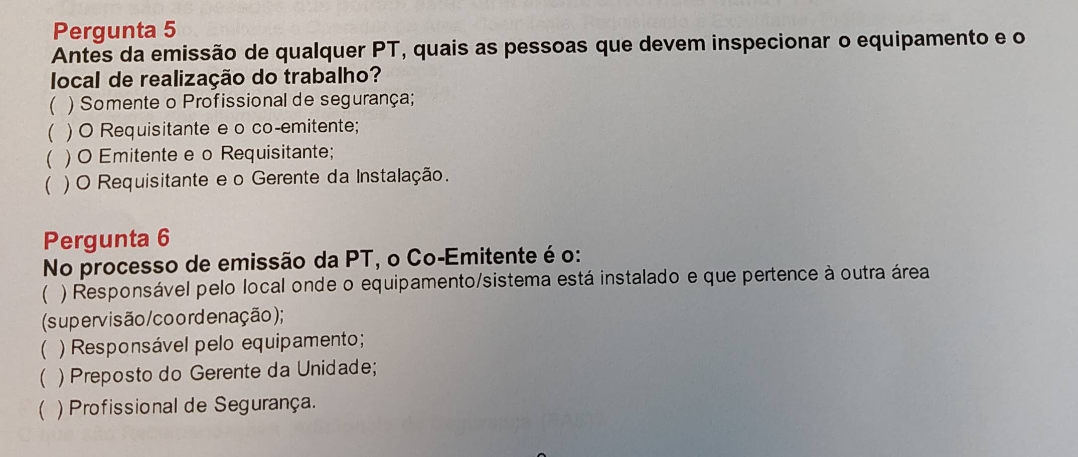 Pergunta 5
Antes da emissão de qualquer PT, quais as pessoas que devem inspecionar o equipamento e o
local de realização do trabalho?
 ) Somente o Profissional de segurança;
( ) O Requisitante e o co-emitente;
 ) O Emitente e o Requisitante;
 ) O Requisitante e o Gerente da Instalação.
Pergunta 6
No processo de emissão da PT, o Co-Emitente é o:
 ) Responsável pelo local onde o equipamento/sistema está instalado e que pertence à outra área
(supervisão/coordenação);
 ) Responsável pelo equipamento;
 ) Preposto do Gerente da Unidade;
( ) Profissional de Segurança.