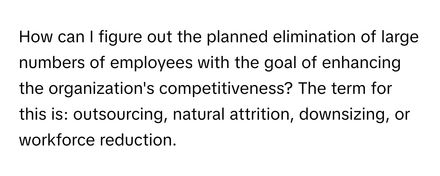 How can I figure out the planned elimination of large numbers of employees with the goal of enhancing the organization's competitiveness? The term for this is: outsourcing, natural attrition, downsizing, or workforce reduction.