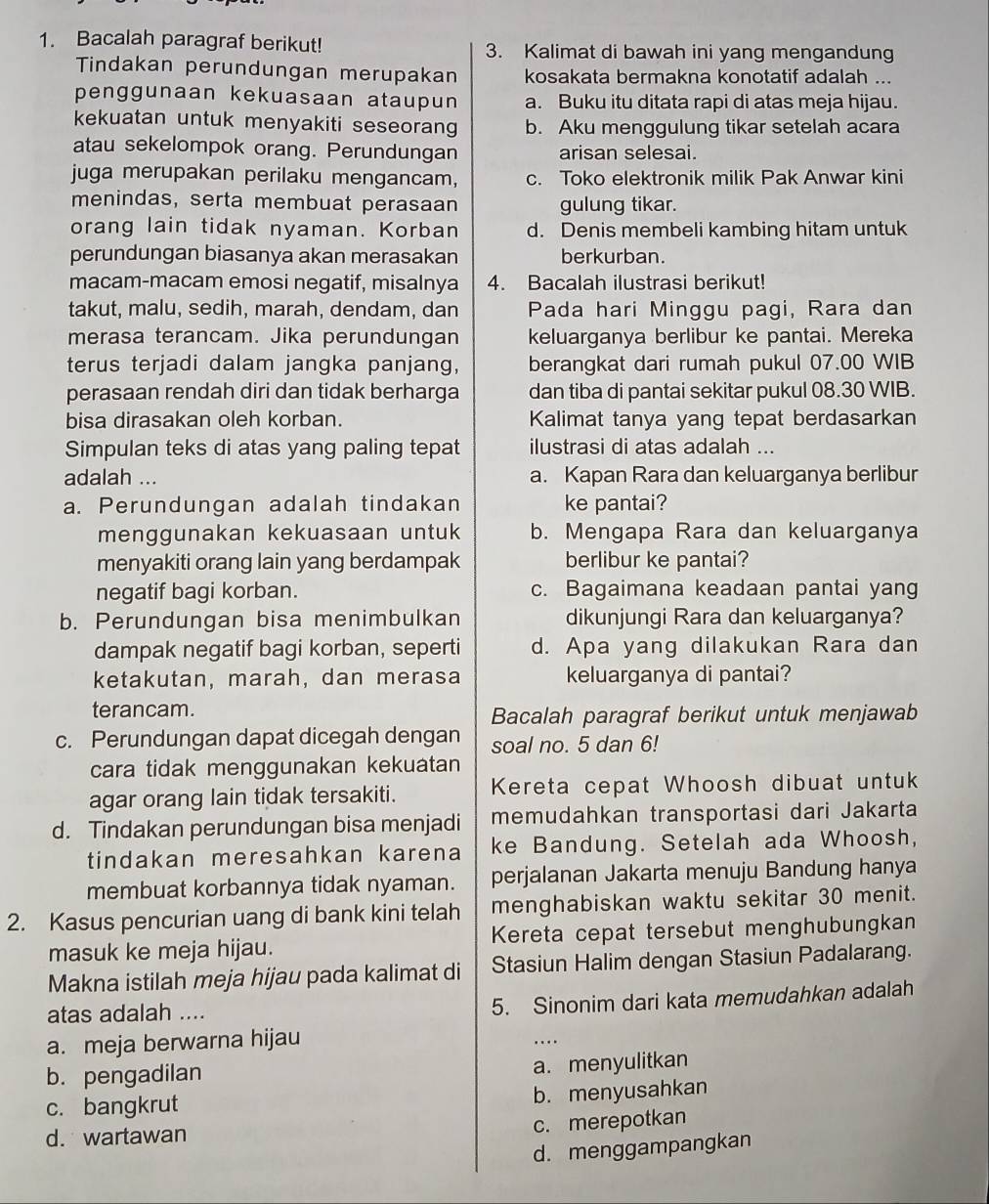 Bacalah paragraf berikut! 3. Kalimat di bawah ini yang mengandung
Tindakan perundungan merupakan kosakata bermakna konotatif adalah ...
penggunaan kekuasaan ataupun a. Buku itu ditata rapi di atas meja hijau.
kekuatan untuk menyakiti seseorang b. Aku menggulung tikar setelah acara
atau sekelompok orang. Perundungan arisan selesai.
juga merupakan perilaku mengancam, c. Toko elektronik milik Pak Anwar kini
menindas, serta membuat perasaan gulung tikar.
orang lain tidak nyaman. Korban d. Denis membeli kambing hitam untuk
perundungan biasanya akan merasakan berkurban.
macam-macam emosi negatif, misalnya 4. Bacalah ilustrasi berikut!
takut, malu, sedih, marah, dendam, dan Pada hari Minggu pagi, Rara dan
merasa terancam. Jika perundungan keluarganya berlibur ke pantai. Mereka
terus terjadi dalam jangka panjang, berangkat dari rumah pukul 07.00 WIB
perasaan rendah diri dan tidak berharga dan tiba di pantai sekitar pukul 08.30 WIB.
bisa dirasakan oleh korban. Kalimat tanya yang tepat berdasarkan
Simpulan teks di atas yang paling tepat ilustrasi di atas adalah ...
adalah ... a. Kapan Rara dan keluarganya berlibur
a. Perundungan adalah tindakan ke pantai?
menggunakan kekuasaan untuk b. Mengapa Rara dan keluarganya
menyakiti orang lain yang berdampak berlibur ke pantai?
negatif bagi korban. c. Bagaimana keadaan pantai yang
b. Perundungan bisa menimbulkan dikunjungi Rara dan keluarganya?
dampak negatif bagi korban, seperti d. Apa yang dilakukan Rara dan
ketakutan, marah, dan merasa keluarganya di pantai?
terancam. Bacalah paragraf berikut untuk menjawab
c. Perundungan dapat dicegah dengan soal no. 5 dan 6!
cara tidak menggunakan kekuatan
agar orang lain tidak tersakiti. Kereta cepat Whoosh dibuat untuk
d. Tindakan perundungan bisa menjadi memudahkan transportasi dari Jakarta
tindakan meresahkan karena ke Bandung. Setelah ada Whoosh,
membuat korbannya tidak nyaman. perjalanan Jakarta menuju Bandung hanya
2. Kasus pencurian uang di bank kini telah menghabiskan waktu sekitar 30 menit.
masuk ke meja hijau. Kereta cepat tersebut menghubungkan
Makna istilah meja hijau pada kalimat di Stasiun Halim dengan Stasiun Padalarang.
atas adalah ....
5. Sinonim dari kata memudahkan adalah
a. meja berwarna hijau
…
b. pengadilan
a. menyulitkan
c. bangkrut
b. menyusahkan
c. merepotkan
d. wartawan
d. menggampangkan