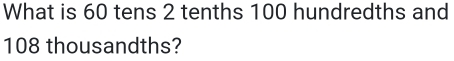 What is 60 tens 2 tenths 100 hundredths and
108 thousandths?