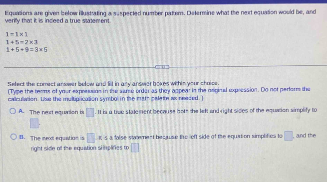 Equations are given below illustrating a suspected number pattern. Determine what the next equation would be, and
verify that it is indeed a true statement.
1=1* 1
1+5=2* 3
1+5+9=3* 5
Select the correct answer below and fill in any answer boxes within your choice.
(Type the terms of your expression in the same order as they appear in the original expression. Do not perform the
calculation. Use the multiplication symbol in the math palette as needed. )
A. The next equation is □ · It is a true statement because both the left and right sides of the equation simplify to
□.
B. The next equation is □ .It is a false statement because the left side of the equation simplifies to □ , and the
right side of the equation simplifies to □.