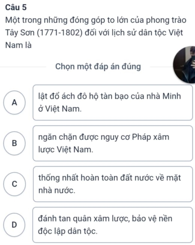 Một trong những đóng góp to lớn của phong trào
Tây Sơn (1771-1802) đối với lịch sử dân tộc Việt
Nam là
Chọn một đáp án đúng
lật đổ ách đô hộ tàn bạo của nhà Minh
A
ở Việt Nam.
B ngăn chặn được nguy cơ Pháp xâm
lược Việt Nam.
thống nhất hoàn toàn đất nước về mặt
C
nhà nước.
D đánh tan quân xâm lược, bảo vệ nền
độc lập dân tộc.