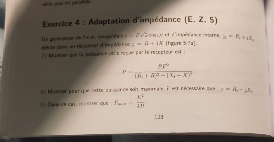 série puis en parallele. 
Exercice 4 : Adaptation d'impédance (E,Z,S)
Un générateur de f e m. sinusoïdale e=Esqrt(2)cos omega t et d'impédance interne, z_i=R_i+jX_i, 
débite dans un récepteur d'impédance _ z=R+jX (figure 5.7a). 
1 ) Montrer que la puissance utile reçue par le récepteur est :
P=frac RE^2(R_i+R)^2+(X_i+X)^2. 
2) Montrer pour que cette puissance soit maximale, il est nécessaire que : _ z=R_i-jX_i. 
?) Dans ce cas, montrer que : P_max= E^2/4R . 
128