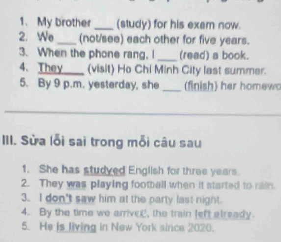 My brother _(study) for his exam now. 
2. We_ (not/see) each other for five years. 
3. When the phone rang, I _(read) a book. 
4. They____ (visit) Ho Chi Minh City last summer. 
5. By 9 p.m. yesterday, she _(finish) her homewo 
_ 
_ 
III. Sửa lỗi sai trong mỗi câu sau 
1. She has studved English for three years. 
2. They was playing football when it started to rain. 
3. I don't saw him at the party last night. 
4. By the time we arrivel, the train left already. 
5. He is living in New York since 2020.