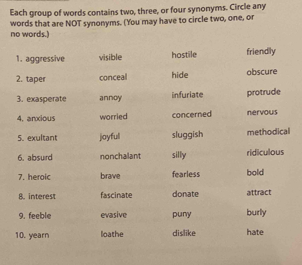 Each group of words contains two, three, or four synonyms. Circle any
words that are NOT synonyms. (You may have to circle two, one, or
no words.)
1. aggressive visible hostile friendly
2. taper conceal hide obscure
3. exasperate annoy infuriate protrude
4. anxious worried concerned nervous
5. exultant joyful sluggish methodical
6. absurd nonchalant silly ridiculous
7. heroic brave fearless bold
8. interest fascinate donate attract
9. feeble evasive puny burly
10. yearn loathe dislike hate