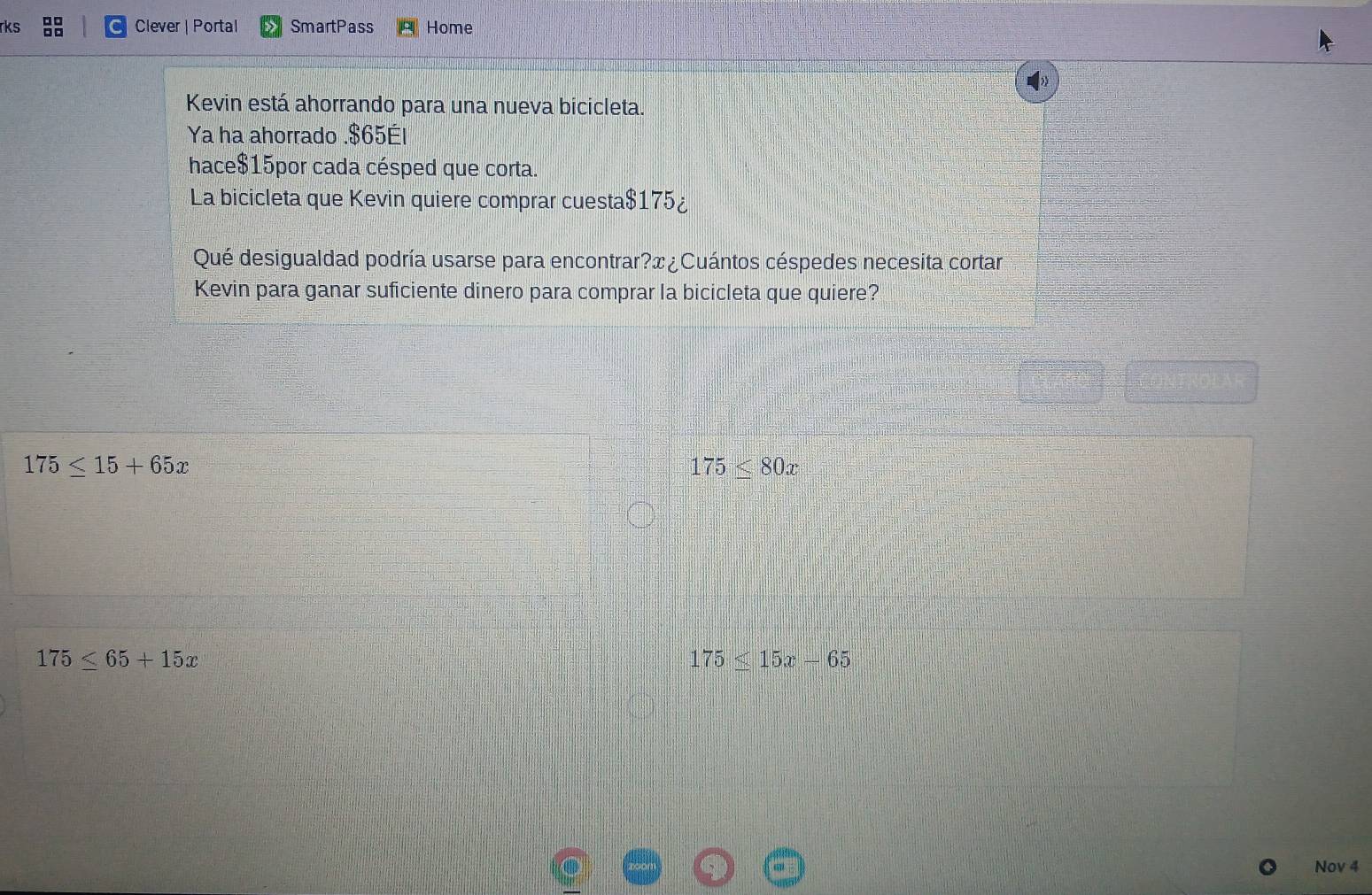 □□
rks □□ Clever | Portal SmartPass Home
Kevin está ahorrando para una nueva bicicleta.
Ya ha ahorrado . $65Él
hace $15por cada césped que corta.
La bicicleta que Kevin quiere comprar cuesta $175 ¿
Qué desigualdad podría usarse para encontrar?æ ¿ Cuántos céspedes necesita cortar
Kevin para ganar suficiente dinero para comprar la bicicleta que quiere?
175≤ 15+65x
175≤ 80x
175≤ 65+15x
175≤ 15x-65
Nov 4
