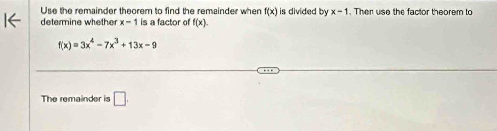 Use the remainder theorem to find the remainder when f(x) is divided by x-1. Then use the factor theorem to 
determine whether x-1 is a factor of f(x).
f(x)=3x^4-7x^3+13x-9
The remainder is □ .