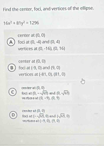 Find the center, foci, and vertices of the ellipse.
16x^2+81y^2=1296
center at (0,0)
A foci at (0,-4) and (0,4)
vertices at (0,-16), (0,16)
center at (0,0)
B  foci at (-9,0) and (9,0)
vertices at (-81,0),(81,0)
center at (0,0)
C foci at (0,-sqrt(65)) and (0,sqrt(65))
verticesat (0,-9),(0,9)
center at (0,0)
D foci at (-sqrt(65),0) and (sqrt(65),0)
vertices at (-9,0),(9,0)