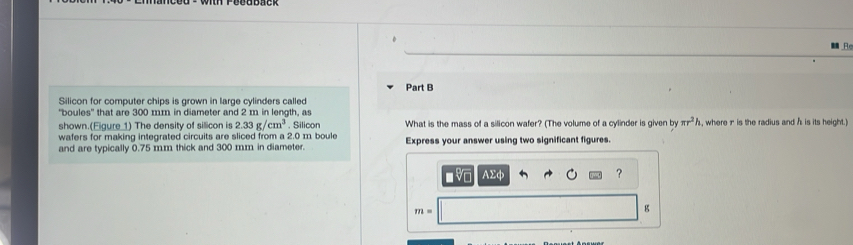 Silicon for computer chips is grown in large cylinders called 
"boules" that are 300 mm in diameter and 2 m in length, as 
shown.(Eigure 1) The density of silicon is 2.33g/cm^3. Silicon What is the mass of a silicon wafer? (The volume of a cylinder is given by π r^2h , where r is the radius and h is its height.) 
wafers for making integrated circuits are sliced from a 2.0 m boule 
and are typically 0.75 mm thick and 300 mm in diameter. Express your answer using two significant figures. 
A Σφ
?
m=
g