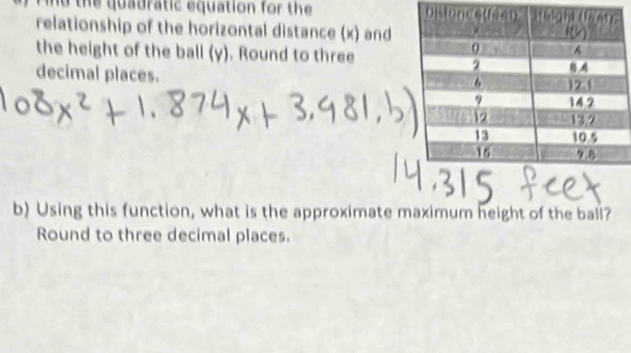 Find the quadratic equation for the 
relationship of the horizontal distance (x) and 
the height of the ball (y). Round to three 
decimal places. 
b) Using this function, what is the approximate maximum height of the bali? 
Round to three decimal places.