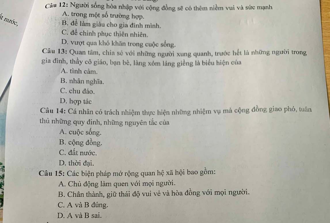 Người sống hòa nhập với cộng đồng sẽ có thêm niềm vui và sức mạnh
A. trong một số trường hợp.
Ít nước,
B. để làm giàu cho gia đình mình.
C. để chính phục thiên nhiên.
D. vượt qua khó khăn trong cuộc sống.
Câu 13: Quan tâm, chia sẻ với những người xung quanh, trước hết là những người trong
gia đình, thầy cô giáo, bạn bè, làng xóm láng giềng là biểu hiện của
A. tình cảm.
B. nhân nghĩa.
C. chu đáo.
D. hợp tác
Câu 14: Cá nhân có trách nhiệm thực hiện những nhiệm vụ mà cộng đồng giao phó, tuân
thủ những quy đinh, những nguyên tắc của
A. cuộc sống.
B. cộng đồng.
C. đất nước.
D. thời đại.
Câu 15: Các biện pháp mở rộng quan hệ xã hội bao gồm:
A. Chủ động làm quen với mọi người.
B. Chân thành, giữ thái độ vui vẻ và hòa đồng với mọi người.
C. A và B đúng.
D. A và B sai.