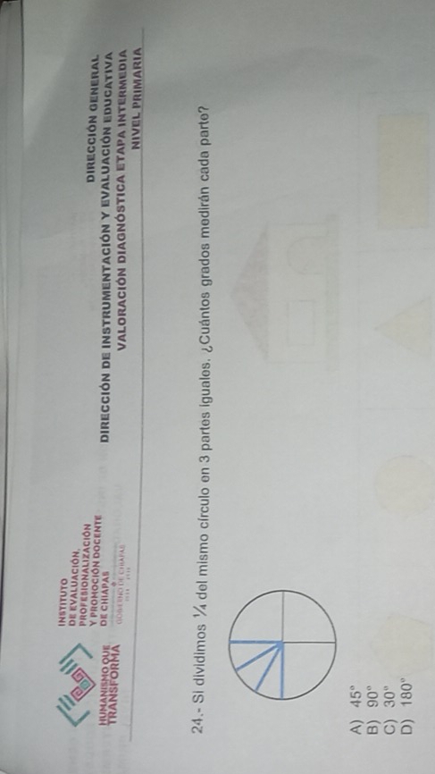InstitUTo
de evaluación.
profesionalización Dirección General
y promoción DOgente
HUMANISMO QUE DE CHIAPAS Dirección de instrumentación y Evaluación educativa
TRANSFORMA GOBERNO DE CHIAPAB … …
Valoración Diagnóstica etapa intermedia
NIVEL PRIMARIA
24.- Si dividimos ¼ del mismo círculo en 3 partes iguales. ¿Cuántos grados medirán cada parte?
A) 45°
B) 90°
C) 30°
D) 180°