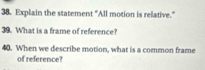 Explain the statement “All motion is relative.” 
39. What is a frame of reference? 
40. When we describe motion, what is a common frame 
of reference?