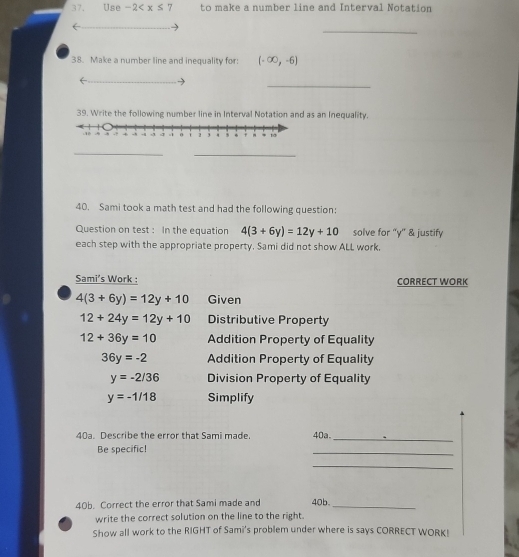 Use -2 to make a number line and Interval Notation 
_ 
38. Make a number line and inequality for: (-∈fty ,-6)
_ 
← 
39. Write the following number line in Interval Notation and as an Inequality. 
_ 
_ 
40. Sami took a math test and had the following question: 
Question on test : In the equation 4(3+6y)=12y+10 solve for “ y ” & justify 
each step with the appropriate property. Sami did not show ALL work, 
Sami’s Work : CORRECT WORK
4(3+6y)=12y+10 Given
12+24y=12y+10 Distributive Property
12+36y=10 Addition Property of Equality
36y=-2 Addition Property of Equality
y=-2/36 Division Property of Equality
y=-1/18 Simplify 
40a. Describe the error that Sami made. 40a._ 
Be specific! 
_ 
_ 
40b. Correct the error that Sami made and 40b _ 
write the correct solution on the line to the right. 
Show all work to the RIGHT of Sami's problem under where is says CORRECT WORK!