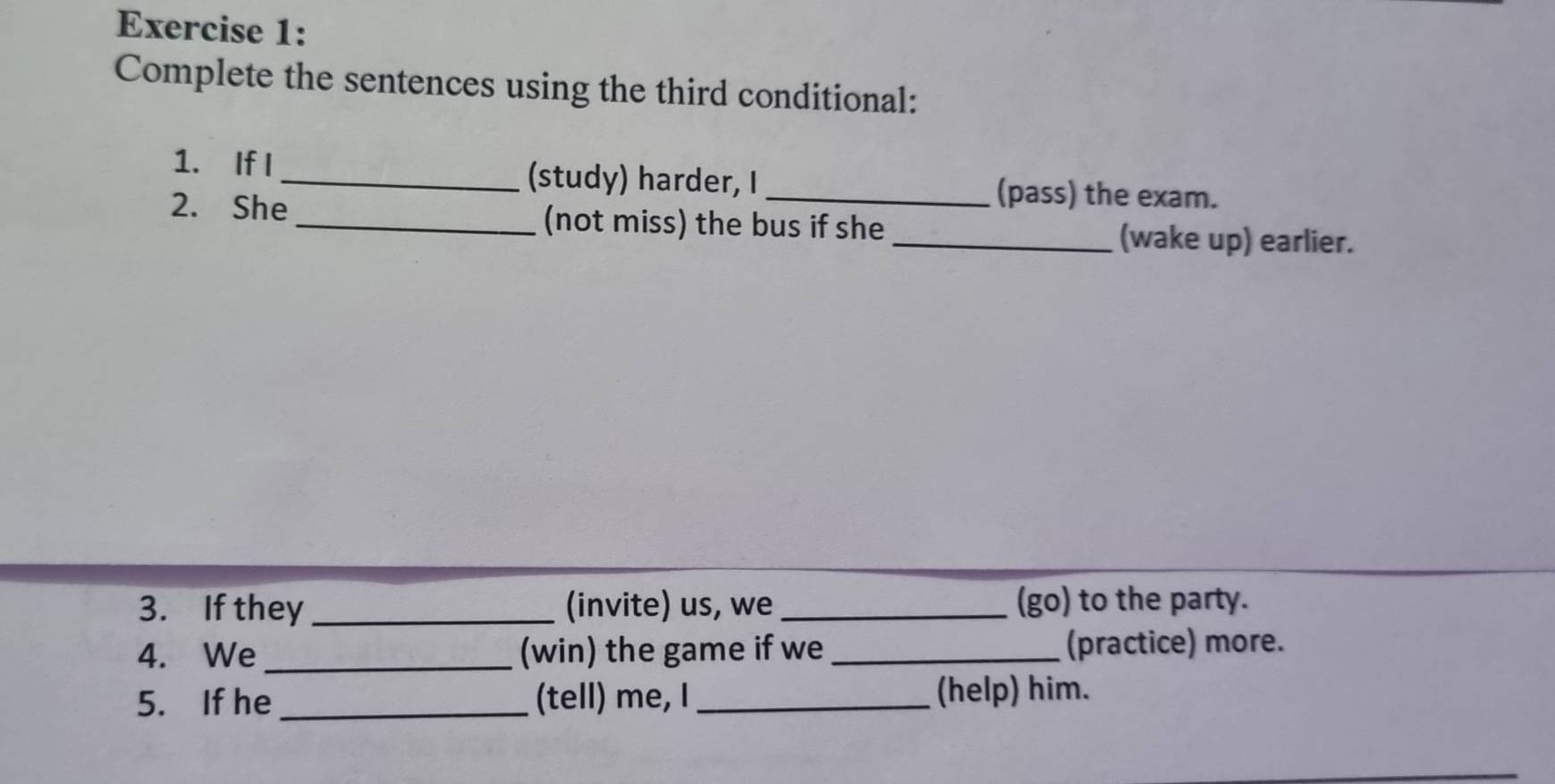 Complete the sentences using the third conditional: 
1. If I _(study) harder, I _(pass) the exam. 
2. She _(not miss) the bus if she _(wake up) earlier. 
3. If they _(invite) us, we_ (go) to the party. 
4. We _(win) the game if we _(practice) more. 
5. If he_ (tell) me, I _(help) him.