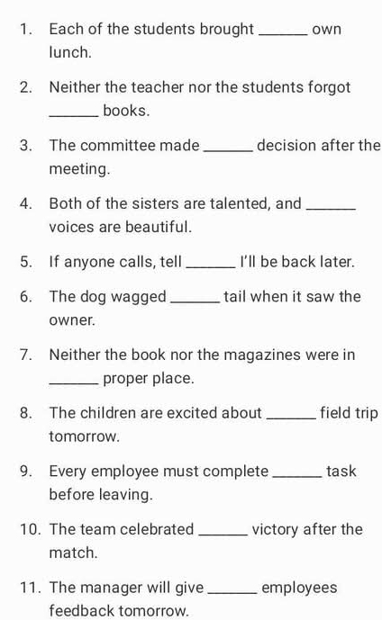 Each of the students brought _own 
lunch. 
2. Neither the teacher nor the students forgot 
_books. 
3. The committee made_ decision after the 
meeting. 
4. Both of the sisters are talented, and_ 
voices are beautiful. 
5. If anyone calls, tell _I'll be back later. 
6. The dog wagged _tail when it saw the 
owner. 
7. Neither the book nor the magazines were in 
_proper place. 
8. The children are excited about _field trip 
tomorrow. 
9. Every employee must complete_ task 
before leaving. 
10. The team celebrated _victory after the 
match. 
11. The manager will give _employees 
feedback tomorrow.