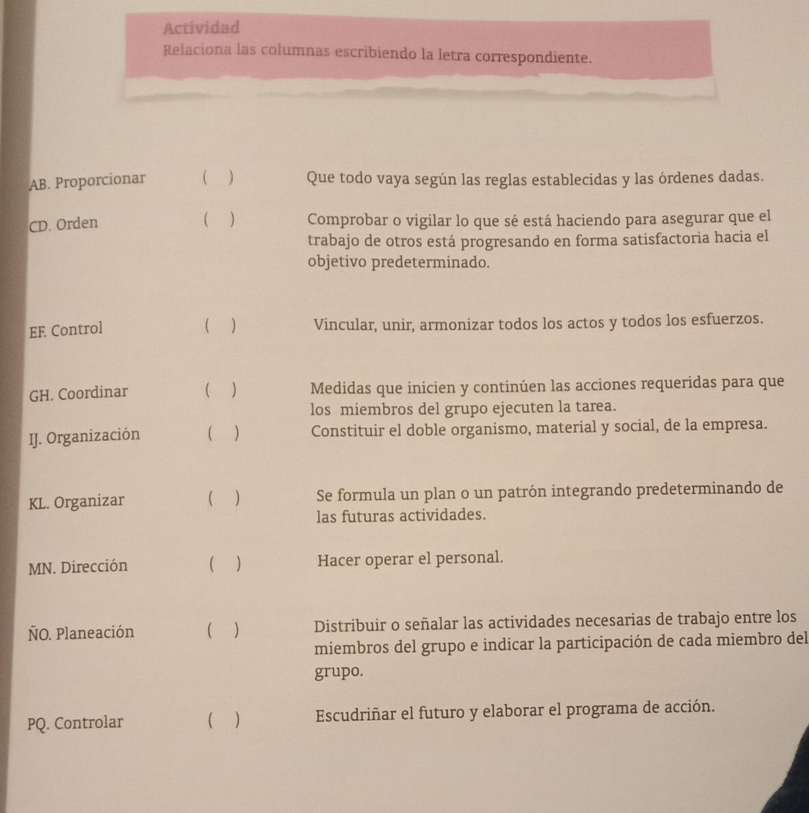 Actividad 
Relaciona las columnas escribiendo la letra correspondiente. 
AB. Proporcionar ( ) Que todo vaya según las reglas establecidas y las órdenes dadas. 
CD. Orden 
( ) Comprobar o vigilar lo que sé está haciendo para asegurar que el 
trabajo de otros está progresando en forma satisfactoria hacia el 
objetivo predeterminado. 
EF Control  ) Vincular, unir, armonizar todos los actos y todos los esfuerzos. 
GH. Coordinar () Medidas que inicien y continúen las acciones requeridas para que 
los miembros del grupo ejecuten la tarea. 
IJ. Organización ( ) Constituir el doble organismo, material y social, de la empresa. 
KL. Organizar ( ) Se formula un plan o un patrón integrando predeterminando de 
las futuras actividades. 
MN. Dirección ( ) Hacer operar el personal. 
ÑO. Planeación ( ) Distribuir o señalar las actividades necesarias de trabajo entre los 
miembros del grupo e indicar la participación de cada miembro del 
grupo. 
PQ. Controlar ( ) Escudriñar el futuro y elaborar el programa de acción.