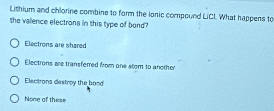 Lithium and chlorine combine to form the ionic compound LiCI. What happens to
the valence electrons in this type of bond?
Electrons are shared
Electrons are transferred from one atom to another
Electrons destroy the bond
None of these