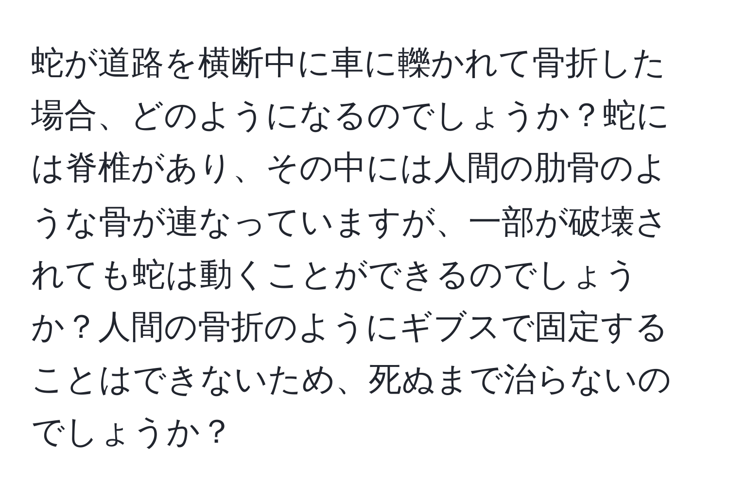 蛇が道路を横断中に車に轢かれて骨折した場合、どのようになるのでしょうか？蛇には脊椎があり、その中には人間の肋骨のような骨が連なっていますが、一部が破壊されても蛇は動くことができるのでしょうか？人間の骨折のようにギブスで固定することはできないため、死ぬまで治らないのでしょうか？