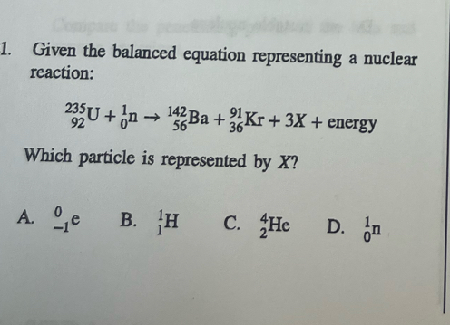 Given the balanced equation representing a nuclear
reaction:
_(92)^(235)U+_0^1nto _(56)^(142)Ba+_(36)^(91)Kr+3X+ energy
Which particle is represented by X?
A. _(-1)^0e B. _1^1H C. _2^4He D. _0^1n