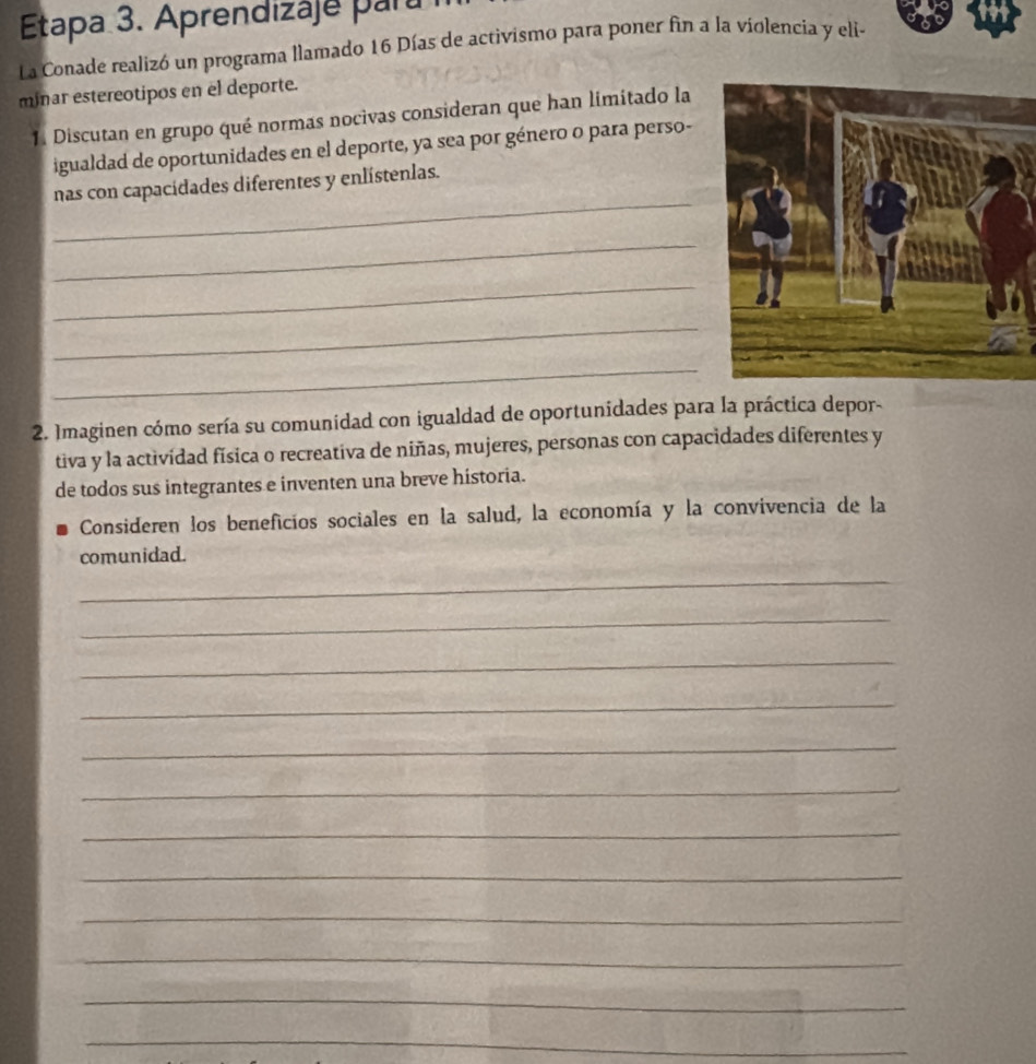 Etapa 3. Aprendizaje para 
La Conade realizó un programa llamado 16 Días de activismo para poner fin a la violencia y eli- 
minar estereotipos en el deporte. 
1. Discutan en grupo qué normas nocivas consideran que han limitado la 
igualdad de oportunidades en el deporte, ya sea por género o para perso- 
_ 
nas con capacidades diferentes y enlístenlas. 
_ 
_ 
_ 
_ 
2. Imaginen cómo sería su comunidad con igualdad de oportunidades para la práctica depor- 
tiva y la actividad física o recreativa de niñas, mujeres, personas con capacidades diferentes y 
de todos sus integrantes e inventen una breve historia. 
Consideren los beneficios sociales en la salud, la economía y la convivencia de la 
comunidad. 
_ 
_ 
_ 
_ 
_ 
_ 
_ 
_ 
_ 
_ 
_ 
_