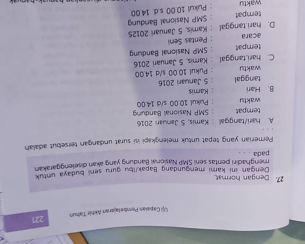 Uji Capaian Pembelajaran Akhir Tahun 221
27. Dengan hormat,
Dengan ini kami mengundang Bapak/lbu guru seni budaya untuk
menghadiri pentas seni SMP Nasional Bandung yang akan diselenggarakan
pada . . .
Pemerian yang tepat untuk melengkapi isi surat undangan tersebut adalah
A. hari/tanggal : Kamis, 5 Januari 2016
tempat SMP Nasional Bandung
waktu Pukul 10.00 s/d 14.00
B. Hari : Kamis
tanggal : 5 Januari 2016
waktu : Pukul 10.00 s/d 14.00
C. hari,tanggal : Kamis, 5 Januari 2016
tempat : SMP Nasional Bandung
acara : Pentas Seni
D. hari.tanggal : Kamis, 5 Januari 20125
tempat : SMP Nasional Bandung
waktu
: Pukul 10.00 s.d. 14.00