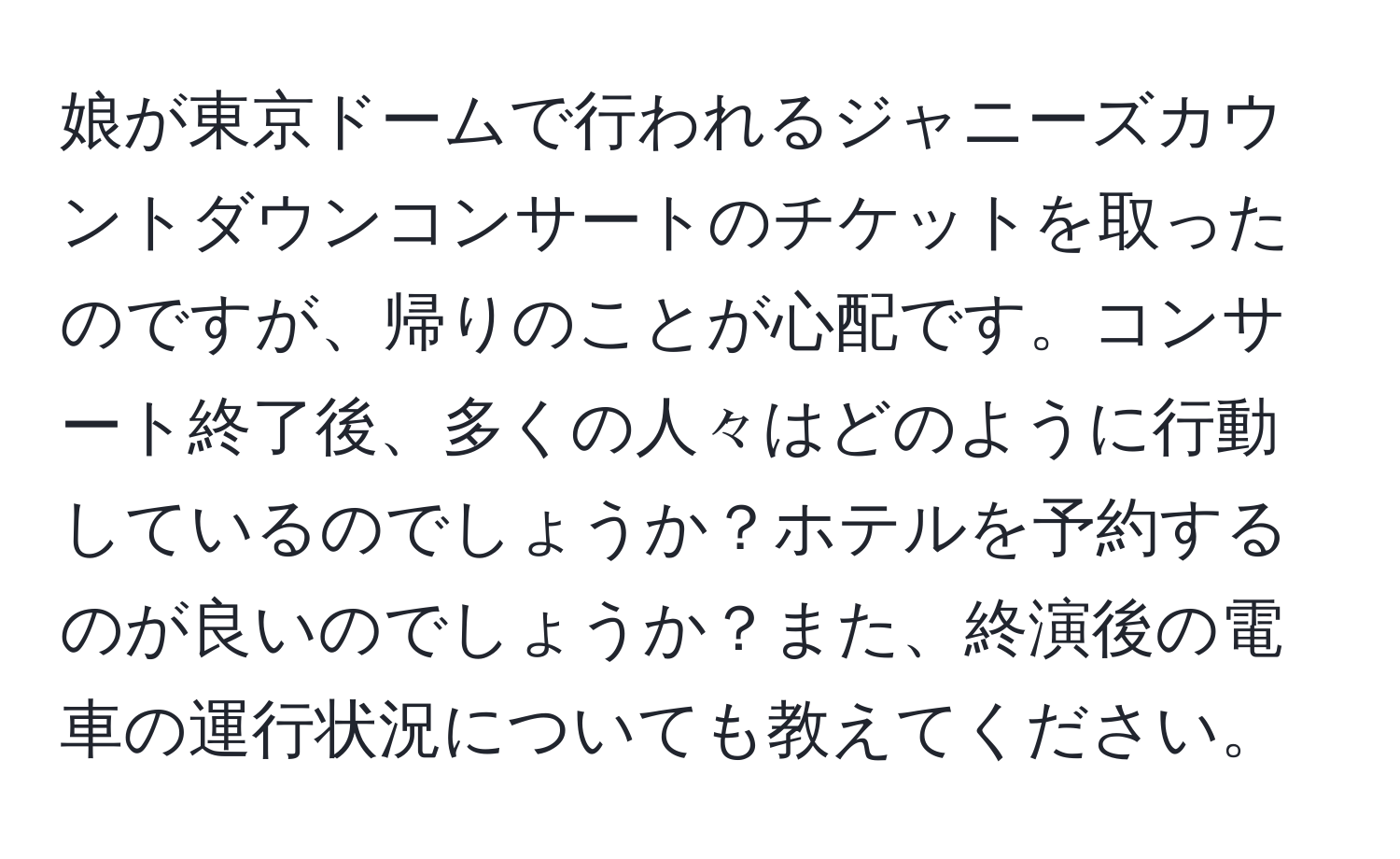 娘が東京ドームで行われるジャニーズカウントダウンコンサートのチケットを取ったのですが、帰りのことが心配です。コンサート終了後、多くの人々はどのように行動しているのでしょうか？ホテルを予約するのが良いのでしょうか？また、終演後の電車の運行状況についても教えてください。