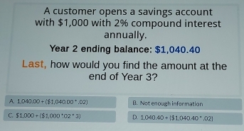 A customer opens a savings account
with $1,000 with 2% compound interest
annually.
Year 2 ending balance: $1,040.40
Last, how would you find the amount at the
end of Year 3?
A. 1,040.00+($1,040.00^(·).02) B. Not enough information
C. $1,000+($1,000:02^+3) D. 1,040.40+|$1,040.40^(·).02|