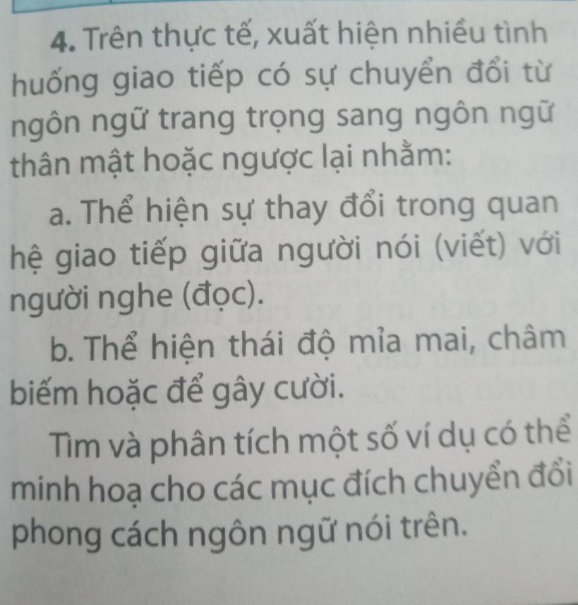 Trên thực tế, xuất hiện nhiều tình 
huống giao tiếp có sự chuyển đổi từ 
ngôn ngữ trang trọng sang ngôn ngữ 
thân mật hoặc ngược lại nhằm: 
a. Thể hiện sự thay đổi trong quan 
hệ giao tiếp giữa người nói (viết) với 
người nghe (đọc). 
b. Thể hiện thái độ mỉa mai, châm 
biếm hoặc để gây cười. 
Tìm và phân tích một số ví dụ có thể 
minh hoạ cho các mục đích chuyển đổi 
phong cách ngôn ngữ nói trên.