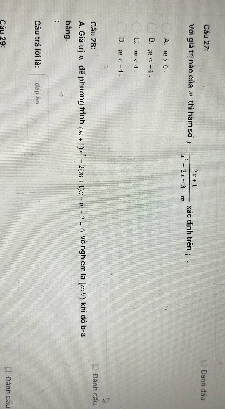 Đánh dấu
Với giá trị nào của m thì hàm số y= (2x+1)/x^2-2x-3-m  xác định trên
A. m>0.
B. m≤ -4.
C. m<4</tex>.
D. m . 
Câu 28: Đánh dấu
A. Giá trị m để phương trình (m+1)x^2-2(m+1)x-m+2=0 vô nghiệm là [a;b) khi đó b-a
bằng.
:
Câu trả lời là: đáp án
Câu 29: Đánh dấu