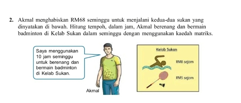 Akmal menghabiskan RM68 seminggu untuk menjalani kedua-dua sukan yang 
dinyatakan di bawah. Hitung tempoh, dalam jam, Akmal berenang dan bermain 
badminton di Kelab Sukan dalam seminggu dengan menggunakan kaedah matriks. 
Saya menggunakan
10 jam seminggu 
untuk berenang dan 
bermain badminton 
di Kelab Sukan. 
Akmal