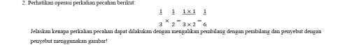 Perhatikan operasi perkalian pecahan berikut:
 1/3 *  1/2 - (1* 1)/3* 2 = 1/6 
Jelaskan kenapa perkalian pecahan dapat dilakukan dengan mengalikan pembilang dengan pembilang dan penyebut dengan 
penyebut menggunakan gambar !