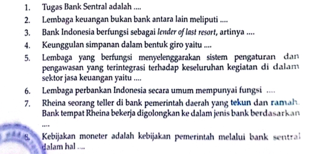 Tugas Bank Sentral adalah .... 
2. Lembaga keuangan bukan bank antara lain meliputi .... 
3. Bank Indonesia berfungsi sebagai lender of last resort, artinya .... 
4. Keunggulan simpanan dalam bentuk giro yaitu .... 
5. Lembaga yang berfungsi menyelenggarakan sistem pengaturan dan 
pengawasan yang terintegrasi terhadap keseluruhan kegiatan di dalam 
sektor jasa keuangan yaitu .... 
6. Lembaga perbankan Indonesia secara umum mempunyai fungsi .... 
7. Rheina seorang teller di bank pemerintah daerah yang tekun dan ramah. 
Bank tempat Rheina bekerja digolongkan ke dalam jenis bank berdasarkan 
... 
8. Kebijakan moneter adalah kebijakan pemerintah melalui bank sentra 
dalam hal ....