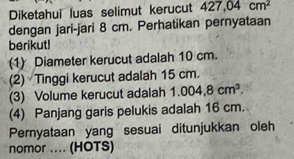 Diketahui luas selimut kerucut 427,04cm^2
dengan jari-jari 8 cm. Perhatikan pernyataan 
berikut! 
(1) Diameter kerucut adalah 10 cm. 
(2) Tinggi kerucut adalah 15 cm. 
(3) Volume kerucut adalah 1.004,8cm^3. 
(4) Panjang garis pelukis adalah 16 cm. 
Pernyataan yang sesuai ditunjukkan oleh 
nomor .... (HOTS)