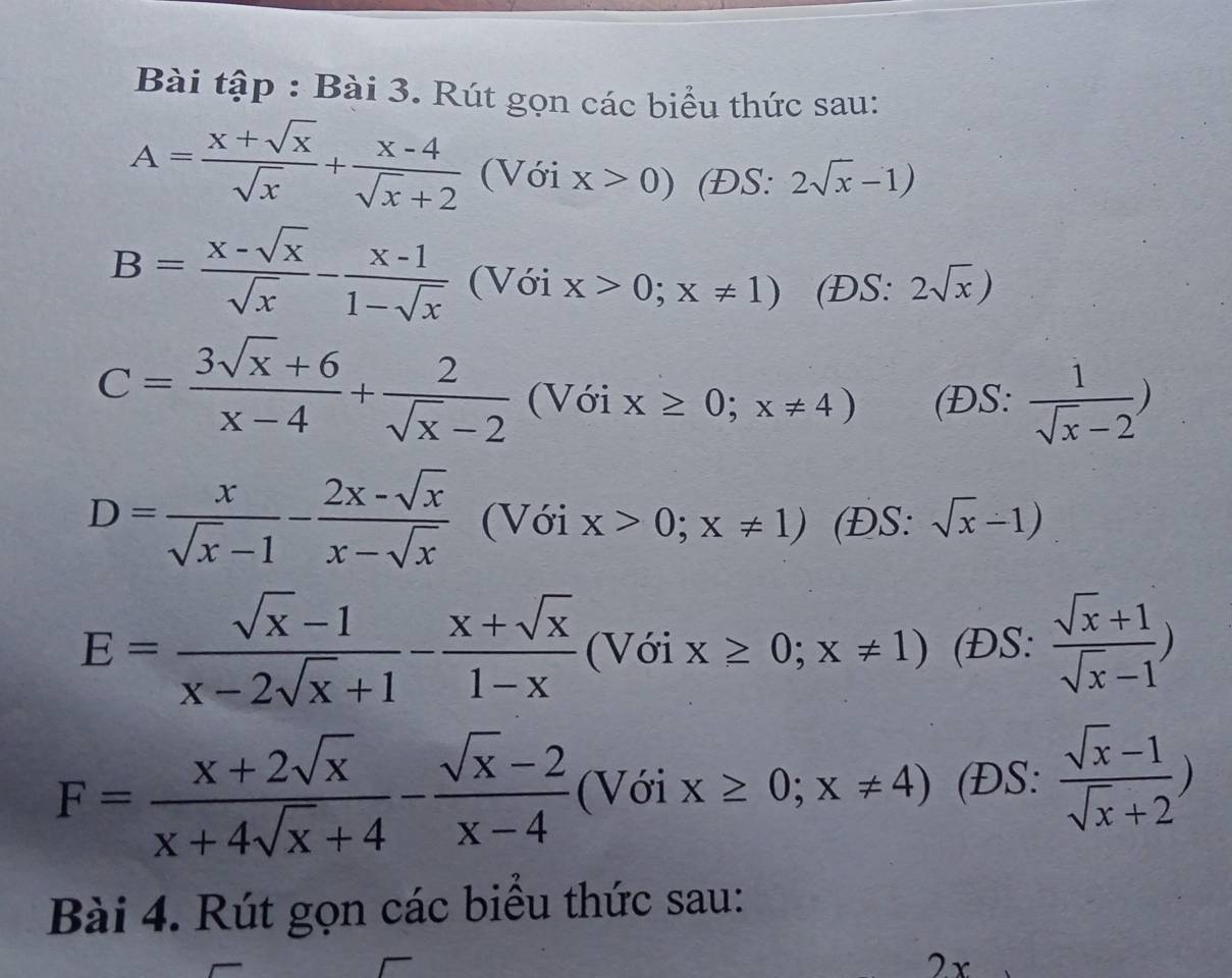 Bài tập : Bài 3. Rút gọn các biểu thức sau:
A= (x+sqrt(x))/sqrt(x) + (x-4)/sqrt(x)+2  (Với x>0) (ĐS: 2sqrt(x)-1)
B= (x-sqrt(x))/sqrt(x) - (x-1)/1-sqrt(x)  (Với x>0;x!= 1) (ĐS: 2sqrt(x))
C= (3sqrt(x)+6)/x-4 + 2/sqrt(x)-2  (Với x≥ 0;x!= 4) (ĐS:  1/sqrt(x)-2 )
D= x/sqrt(x)-1 - (2x-sqrt(x))/x-sqrt(x)  (Với x>0;x!= 1) (ĐS: sqrt(x)-1)
E= (sqrt(x)-1)/x-2sqrt(x)+1 - (x+sqrt(x))/1-x  (Với x≥ 0;x!= 1) (ĐS:  (sqrt(x)+1)/sqrt(x)-1 )
F= (x+2sqrt(x))/x+4sqrt(x)+4 - (sqrt(x)-2)/x-4  (Với x≥ 0;x!= 4) (ĐS:  (sqrt(x)-1)/sqrt(x)+2 )
Bài 4. Rút gọn các biểu thức sau: 
2x