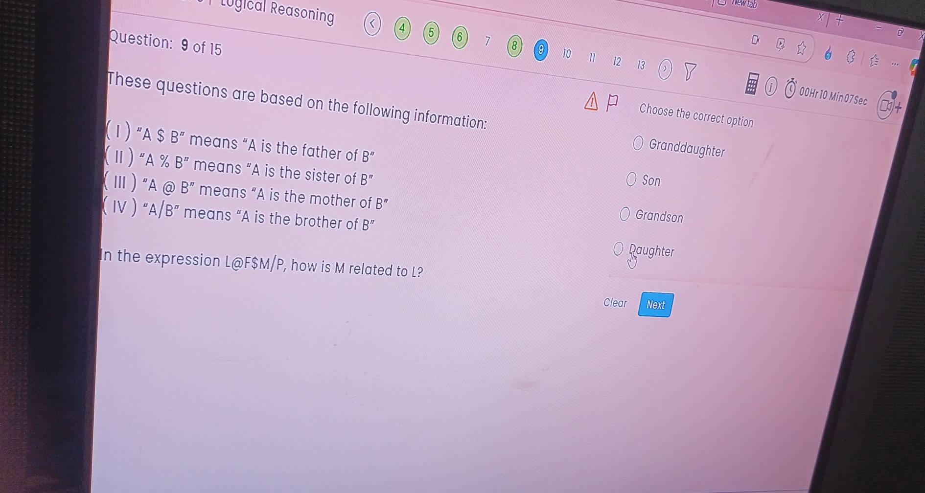 New tab 
Lugical Reasoning 
Question: 9 of 15
4 5 6 7 8 10
1 12 13 00Hr 10 Min 07 Sec 
These questions are based on the following information: Granddaughter 
Choose the correct option 
(1) “ A $ B'' means “A is the father of B''
(Ⅱ)"A % B'' means “A is the sister of B''
Son 
(Ⅲ) "A@ B'' means “A is the mother of B''
Grandson 
( Ⅳ ) "A /B'' means “A is the brother of B^n Daughter 
In the expression L@ F$M/P, how is M related to L? 
Clear Next